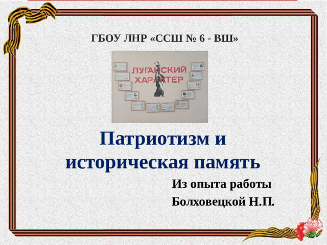 ГБОУ ЛНР «ССШ № 6 - ВШ» Патриотизм и историческая память Из опыта работы Болховецкой Н.П.