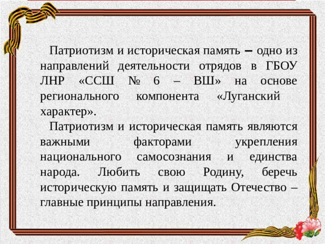 Патриотизм и историческая память ‒ одно из направлений деятельности отрядов  в ГБОУ ЛНР «ССШ № 6 – ВШ» на основе регионального компонента «Луганский характер». Патриотизм и историческая память являются важными факторами укрепления национального самосознания и единства народа. Любить свою Родину, беречь историческую память и защищать Отечество – главные принципы направления.
