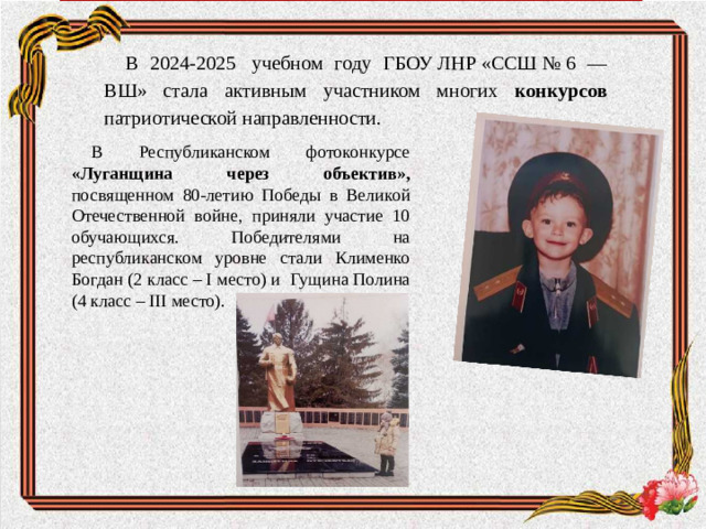 В 2024-2025  учебном году ГБОУ ЛНР «ССШ № 6 — ВШ» стала активным участником многих конкурсов патриотической направленности. В Республиканском фотоконкурсе «Луганщина через объектив»,  посвященном 80-летию Победы в Великой Отечественной войне, приняли участие 10 обучающихся. Победителями на республиканском уровне стали Клименко Богдан (2 класс – I место) и Гущина Полина (4 класс – III место).