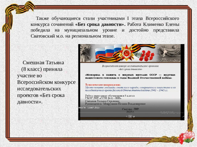 Также обучающиеся стали участниками I этапа Всероссийского конкурса сочинений «Без срока давности». Работа Клименко Елены победила на муниципальном уровне и достойно представила Сватовский м.о. на региональном этапе. Смешная Татьяна (8 класс) приняла участие во Всероссийском конкурсе исследовательских проектов «Без срока давности».