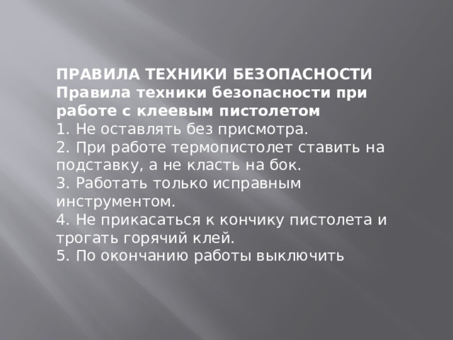   ПРАВИЛА ТЕХНИКИ БЕЗОПАСНОСТИ Правила техники безопасности при работе с клеевым пистолетом 1. Не оставлять без присмотра. 2. При работе термопистолет ставить на подставку, а не класть на бок. 3. Работать только исправным инструментом. 4. Не прикасаться к кончику пистолета и трогать горячий клей. 5. По окончанию работы выключить