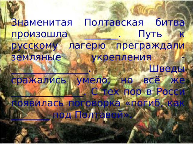 Знаменитая Полтавская битва произошла _______. Путь к русскому лагерю преграждали земляные укрепления - ________________. Шведы сражались умело, но всё же _______________. С тех пор в Росси появилась поговорка «погиб, как ________ под Полтавой».
