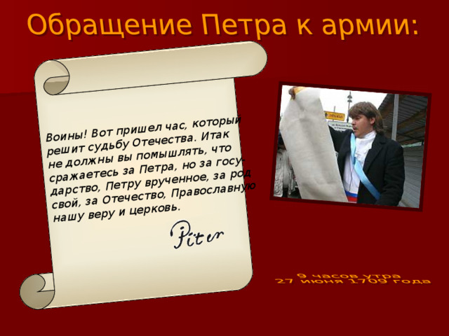 Воины! Вот пришел час, который решит судьбу Отечества. Итак не должны вы помышлять, что сражаетесь за Петра, но за госу- дарство, Петру врученное, за род свой, за Отечество, Православную нашу веру и церковь.