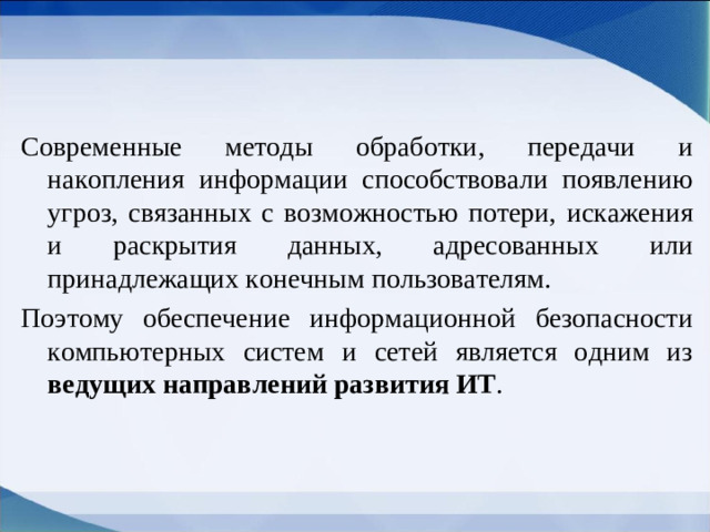 Современные методы обработки, передачи и накопления информации способствовали появлению угроз, связанных с возможностью потери, искажения и раскрытия данных, адресованных или принадлежащих конечным пользователям. Поэтому обеспечение информационной безопасности компьютерных систем и сетей является одним из ведущих направлений развития ИТ .