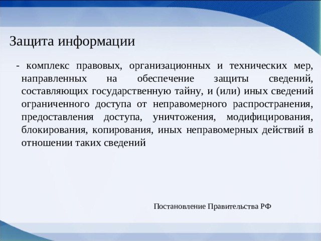 Защита информации  - комплекс правовых, организационных и технических мер, направленных на обеспечение защиты сведений, составляющих государственную тайну, и (или) иных сведений ограниченного доступа от неправомерного распространения, предоставления доступа, уничтожения, модифицирования, блокирования, копирования, иных неправомерных действий в отношении таких сведений Постановление Правительства РФ