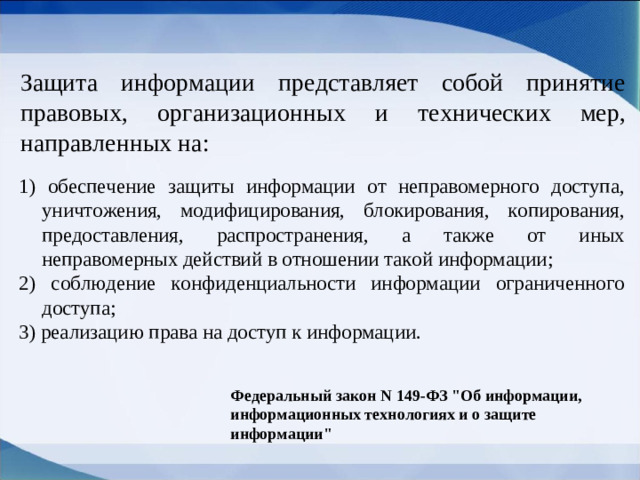 Защита информации представляет собой принятие правовых, организационных и технических мер, направленных на: 1) обеспечение защиты информации от неправомерного доступа, уничтожения, модифицирования, блокирования, копирования, предоставления, распространения, а также от иных неправомерных действий в отношении такой информации; 2) соблюдение конфиденциальности информации ограниченного доступа; 3) реализацию права на доступ к информации. Федеральный закон N 149-ФЗ 