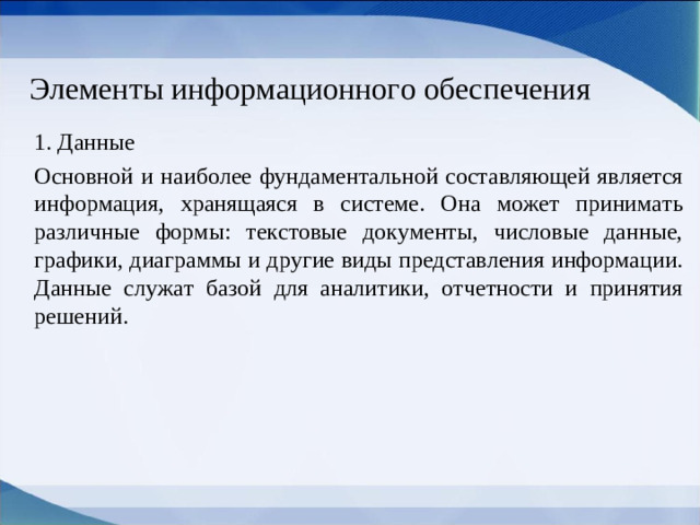 Элементы информационного обеспечения 1. Данные Основной и наиболее фундаментальной составляющей является информация, хранящаяся в системе. Она может принимать различные формы: текстовые документы, числовые данные, графики, диаграммы и другие виды представления информации. Данные служат базой для аналитики, отчетности и принятия решений.