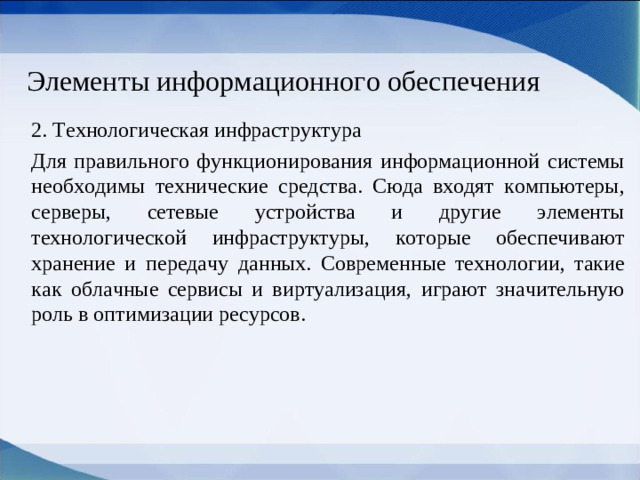 Элементы информационного обеспечения 2. Технологическая инфраструктура Для правильного функционирования информационной системы необходимы технические средства. Сюда входят компьютеры, серверы, сетевые устройства и другие элементы технологической инфраструктуры, которые обеспечивают хранение и передачу данных. Современные технологии, такие как облачные сервисы и виртуализация, играют значительную роль в оптимизации ресурсов.