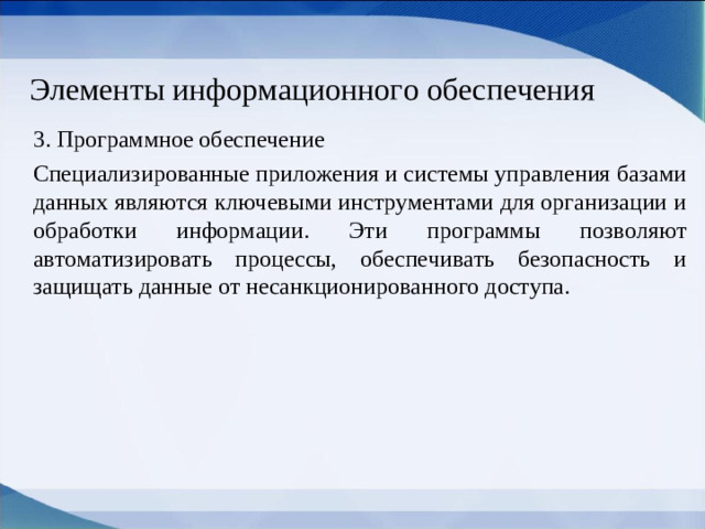 Элементы информационного обеспечения 3. Программное обеспечение Специализированные приложения и системы управления базами данных являются ключевыми инструментами для организации и обработки информации. Эти программы позволяют автоматизировать процессы, обеспечивать безопасность и защищать данные от несанкционированного доступа.