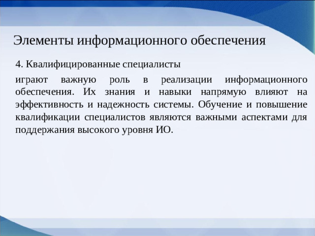 Элементы информационного обеспечения 4. Квалифицированные специалисты играют важную роль в реализации информационного обеспечения. Их знания и навыки напрямую влияют на эффективность и надежность системы. Обучение и повышение квалификации специалистов являются важными аспектами для поддержания высокого уровня ИО.
