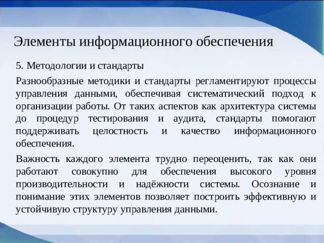Элементы информационного обеспечения 5. Методологии и стандарты Разнообразные методики и стандарты регламентируют процессы управления данными, обеспечивая систематический подход к организации работы. От таких аспектов как архитектура системы до процедур тестирования и аудита, стандарты помогают поддерживать целостность и качество информационного обеспечения. Важность каждого элемента трудно переоценить, так как они работают совокупно для обеспечения высокого уровня производительности и надёжности системы. Осознание и понимание этих элементов позволяет построить эффективную и устойчивую структуру управления данными.