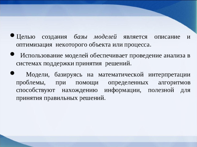 Целью создания  базы моделей является описание и оптимизация некоторого объекта или процесса.  Использование моделей обеспечивает проведение анализа в системах поддержки принятия решений.  Модели, базируясь на математической интерпретации проблемы, при помощи определенных алгоритмов способствуют нахождению информации, полезной для принятия правильных решений.