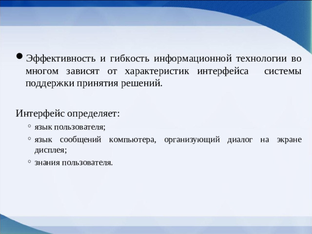 Эффективность и гибкость информационной технологии во многом зависят от характеристик  интерфейса  системы поддержки принятия решений. Интерфейс  определяет: язык пользователя; язык сообщений компьютера, организующий диалог на экране дисплея; знания пользователя. язык пользователя; язык сообщений компьютера, организующий диалог на экране дисплея; знания пользователя.
