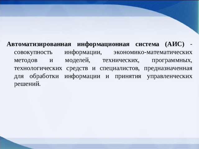 Автоматизированная информационная система (АИС) - совокупность информации, экономико-математических методов и моделей, технических, программных, технологических средств и специалистов, предназначенная для обработки информации и принятия управленческих решений.
