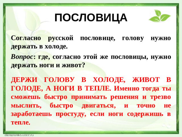 ПОСЛОВИЦА Согласно русской пословице, голову нужно держать в холоде. Вопрос : где, согласно этой же пословицы, нужно держать ноги и живот?  ДЕРЖИ ГОЛОВУ В ХОЛОДЕ, ЖИВОТ В ГОЛОДЕ, А НОГИ В ТЕПЛЕ. Именно тогда ты сможешь быстро принимать решения и трезво мыслить, быстро двигаться, и точно не заработаешь простуду, если ноги содержишь в тепле.