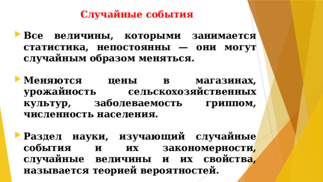 Случайные события Все величины, которыми занимается статистика, непостоянны — они могут случайным образом меняться.  Меняются цены в магазинах, урожайность сельскохозяйственных культур, заболеваемость гриппом, численность населения.  Раздел науки, изучающий случайные события и их закономерности, случайные величины и их свойства, называется теорией вероятностей.