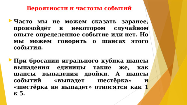 Вероятности и частоты событий Часто мы не можем сказать заранее, произойдёт в некотором случайном опыте определенное событие или нет. Но мы можем говорить о шансах этого события.  При бросании игрального кубика шансы выпадения единицы такие же, как шансы выпадения двойки. А шансы событий «выпадет шестёрка» и «шестёрка не выпадет» относятся как 1 к 5.