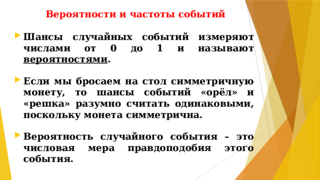 Вероятности и частоты событий Шансы случайных событий измеряют числами от 0 до 1 и называют вероятностями .  Если мы бросаем на стол симметричную монету, то шансы событий «орёл» и «решка» разумно считать одинаковыми, поскольку монета симметрична.  Вероятность случайного события – это числовая мера правдоподобия этого события.