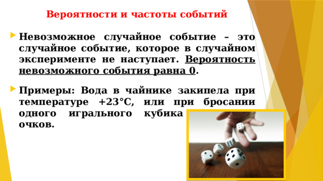 Вероятности и частоты событий Невозможное случайное событие – это случайное событие, которое в случайном эксперименте не наступает. Вероятность невозможного события равна 0 .  Примеры: Вода в чайнике закипела при температуре +23°C, или при бросании одного игрального кубика выпало 9 очков.