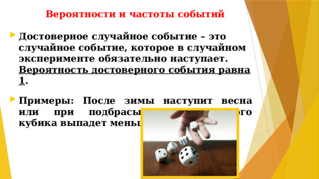 Вероятности и частоты событий Достоверное случайное событие – это случайное событие, которое в случайном эксперименте обязательно наступает. Вероятность достоверного события равна 1 .  Примеры: После зимы наступит весна или при подбрасывании игрального кубика выпадет меньше 7 очков.
