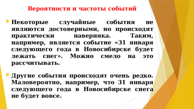 Вероятности и частоты событий Некоторые случайные события не являются достоверными, но происходят практически наверняка. Таким, например, является событие «31 января следующего года в Новосибирске будет лежать снег». Можно смело на это рассчитывать.  Другие события происходят очень редко. Маловероятно, например, что 31 января следующего года в Новосибирске снега не будет вовсе.