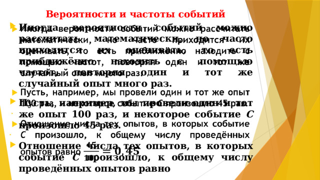 Вероятности и частоты событий Иногда вероятности событий можно рассчитать математически, но часто приходится их оценивать, то есть приближённо находить с помощью частот, повторяя один и тот же случайный опыт много раз.    Пусть, например, мы провели один и тот же опыт 100 раз, и некоторое событие С произошло 45 раз.  Отношение числа тех опытов, в которых событие С произошло, к общему числу проведённых опытов равно