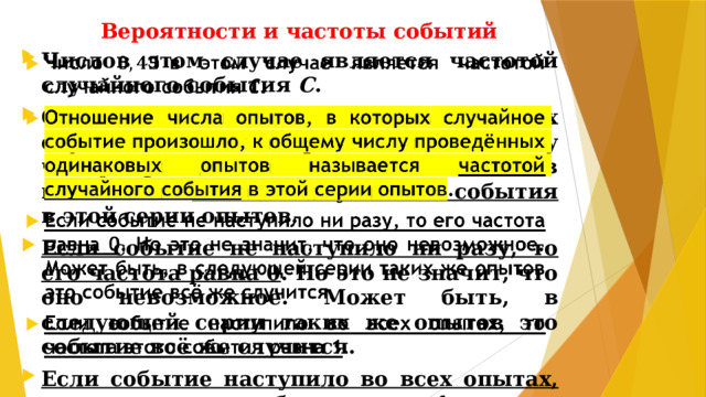 Вероятности и частоты событий Числов этом случае является частотой случайного события С . Отношение числа опытов, в которых случайное событие произошло, к общему числу проведённых одинаковых опытов называется частотой случайного события в этой серии опытов. Если событие не наступило ни разу, то его частота равна 0 . Но это не значит, что оно невозможное. Может быть, в следующей серии таких же опытов это событие всё же случится. Если событие наступило во всех опытах, то частота этого события равна 1 .  