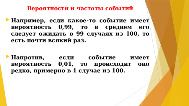 Вероятности и частоты событий Например, если какое-то событие имеет вероятность 0,99, то в среднем его следует ожидать в 99 случаях из 100, то есть почти всякий раз.  Напротив, если событие имеет вероятность 0,01, то происходит оно редко, примерно в 1 случае из 100.