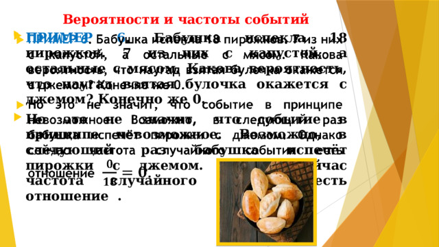Вероятности и частоты событий ПРИМЕР 6 . Бабушка испекла 18 пирожков. 7 из них с капустой, а остальные с мясом. Какова вероятность, что наугад взятая булочка окажется с джемом? Конечно же 0. Но это не значит, что событие в принципе невозможное. Возможно, в следующий раз бабушка испечёт пирожки с джемом. Однако сейчас частота случайного события есть отношение .  