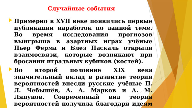 Случайные события Примерно в XVII веке появились первые публикации наработок по данной теме. Во время исследования прогнозов выигрыша в азартных играх учёные Пьер Ферма и Блез Паскаль открыли взаимосвязи, которые возникают при бросании игральных кубиков (костей). Во второй половине XIX века значительный вклад в развитие теории вероятностей внесли русские учёные П. Л. Чебышёв, А. А. Марков и А. М. Ляпунов. Современный вид теория вероятностей получила благодаря идеям русского учёного А.Н.Колмогорова.