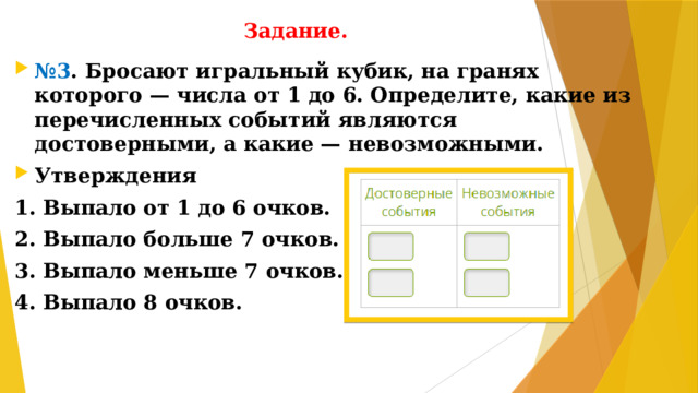 Задание. № 3 . Бросают игральный кубик, на гранях которого — числа от 1 до 6. Определите, какие из перечисленных событий являются достоверными, а какие — невозможными. Утверждения 1. Выпало от 1 до 6 очков. 2. Выпало больше 7 очков. 3. Выпало меньше 7 очков. 4. Выпало 8 очков.
