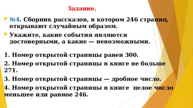 Задание. № 4 . Сборник рассказов, в котором 246 страниц, открывают случайным образом. Укажите, какие события являются достоверными, а какие — невозможными.  1. Номер открытой страницы равен 300. 2. Номер открытой страницы в книге не больше 271. 3. Номер открытой страницы — дробное число. 4. Номер открытой страницы в книге целое число меньшее или равное 246.