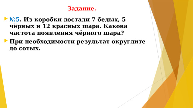 Задание. № 5 . Из коробки достали 7 белых, 5 чёрных и 12 красных шара. Какова частота появления чёрного шара? При необходимости результат округлите до сотых.
