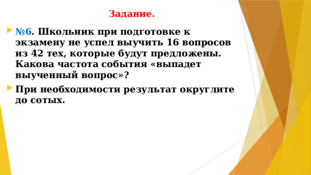 Задание. № 6 . Школьник при подготовке к экзамену не успел выучить 16 вопросов из 42 тех, которые будут предложены. Какова частота события «выпадет выученный вопрос»? При необходимости результат округлите до сотых.