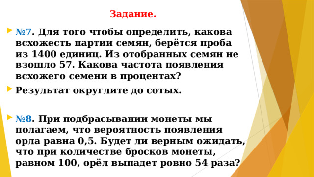 Задание. № 7 . Для того чтобы определить, какова всхожесть партии семян, берётся проба из 1400 единиц. Из отобранных семян не взошло 57. Какова частота появления всхожего семени в процентах? Результат округлите до сотых.  № 8 . При подбрасывании монеты мы полагаем, что вероятность появления орла равна 0,5. Будет ли верным ожидать, что при количестве бросков монеты, равном 100, орёл выпадет ровно 54 раза?