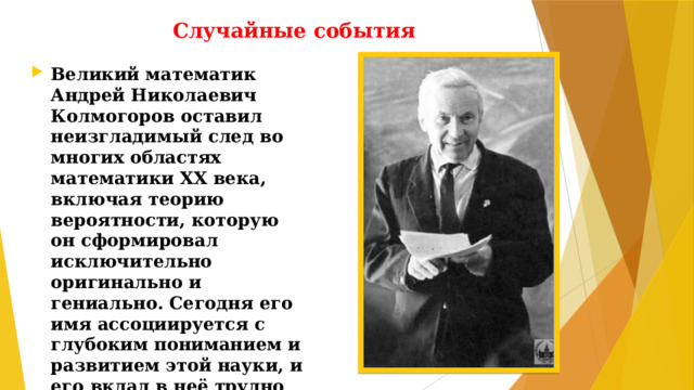 Случайные события Великий математик Андрей Николаевич Колмогоров оставил неизгладимый след во многих областях математики XX века, включая теорию вероятности, которую он сформировал исключительно оригинально и гениально. Сегодня его имя ассоциируется с глубоким пониманием и развитием этой науки, и его вклад в неё трудно переоценить.