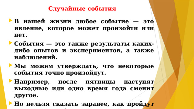 Случайные события В нашей жизни любое событие — это явление, которое может произойти или нет. События — это также результаты каких-либо опытов и экспериментов, а также наблюдений. Мы можем утверждать, что некоторые события точно произойдут. Например, после пятницы наступят выходные или одно время года сменит другое. Но нельзя сказать заранее, как пройдут эти выходные (продуктивно или лениво), или будет лето жарким, а зима снежной.