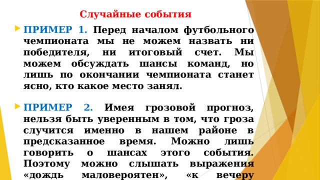 Случайные события ПРИМЕР 1. Перед началом футбольного чемпионата мы не можем назвать ни победителя, ни итоговый счет. Мы можем обсуждать шансы команд, но лишь по окончании чемпионата станет ясно, кто какое место занял.  ПРИМЕР 2. Имея грозовой прогноз, нельзя быть уверенным в том, что гроза случится именно в нашем районе в предсказанное время. Можно лишь говорить о шансах этого события. Поэтому можно слышать выражения «дождь маловероятен», «к вечеру возможно усиление ветра» и т.п.