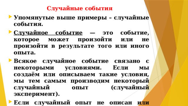 Случайные события Упомянутые выше примеры – случайные события. Случайное событие — это событие, которое может произойти или не произойти в результате того или иного опыта. Всякое случайное событие связано с некоторыми условиями. Если мы создаём или описываем такие условия, мы тем самым производим некоторый случайный опыт (случайный эксперимент). Если случайный опыт не описан или описан плохо, то трудно говорить о вероятностях случайных событий.