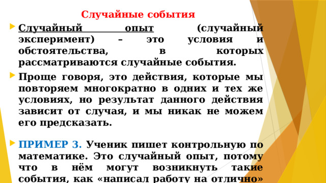 Случайные события Случайный опыт (случайный эксперимент) – это условия и обстоятельства, в которых рассматриваются случайные события. Проще говоря, это действия, которые мы повторяем многократно в одних и тех же условиях, но результат данного действия зависит от случая, и мы никак не можем его предсказать.  ПРИМЕР 3. Ученик пишет контрольную по математике. Это случайный опыт, потому что в нём могут возникнуть такие события, как «написал работу на отлично» или «допустил две значительные ошибки» и др.