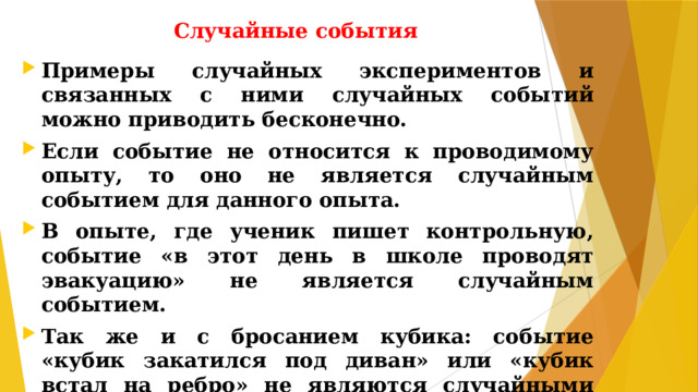 Случайные события Примеры случайных экспериментов и связанных с ними случайных событий можно приводить бесконечно. Если событие не относится к проводимому опыту, то оно не является случайным событием для данного опыта. В опыте, где ученик пишет контрольную, событие «в этот день в школе проводят эвакуацию» не является случайным событием. Так же и с бросанием кубика: событие «кубик закатился под диван» или «кубик встал на ребро» не являются случайными событиями для данного опыта.