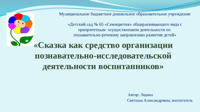 Муниципальное бюджетное дошкольное образовательное учреждение  «Детский сад № 65 «Семицветик» общеразвивающего вида с приоритетным осуществлением деятельности по  познавательно-речевому направлению развития детей»   «Сказка как средство организации познавательно-исследовательской деятельности воспитанников»     Автор: Лодина  Светлана Александровна, воспитатель