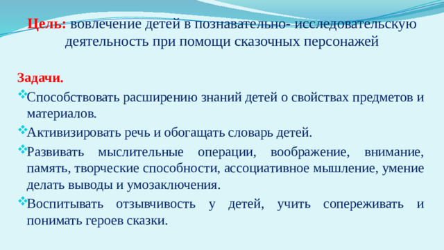 Цель:  вовлечение детей в познавательно- исследовательскую деятельность при помощи сказочных персонажей   Задачи. Способствовать расширению знаний детей о свойствах предметов и материалов. Активизировать речь и обогащать словарь детей. Развивать мыслительные операции, воображение, внимание, память, творческие способности, ассоциативное мышление, умение делать выводы и умозаключения. Воспитывать отзывчивость у детей, учить сопереживать и понимать героев сказки.  