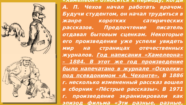 История создания произведения «Хамелеон» относится к периоду, когда А. П. Чехов начал работать врачом. Будучи студентом, он начал трудиться в жанре коротких сатирических рассказов. Предпочтение писатель отдавал бытовым сценкам. Некоторые его произведения уже успели увидеть мир на страницах отечественных журналов. Год написания «Хамелеона» – 1884. В этот же год произведение было напечатано в журнале «Осколки» под псевдонимом «А. Чехонте». В 1886 г. несколько измененный рассказ вошел в сборник «Пёстрые рассказы». В 1971 г. произведение экранизировали как эпизод фильма «Эти разные, разные, разные лица…»
