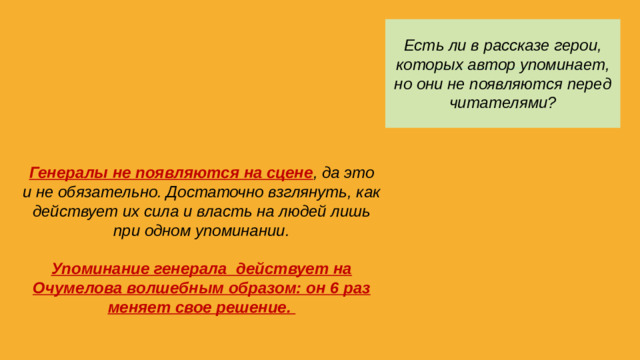 Есть ли в рассказе герои, которых автор упоминает, но они не появляются перед читателями? Генералы не появляются на сцене , да это и не обязательно. Достаточно взглянуть, как действует их сила и власть на людей лишь при одном упоминании.  Упоминание генерала действует на Очумелова волшебным образом: он 6 раз меняет свое решение.