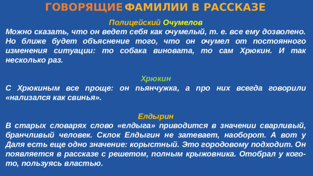 ГОВОРЯЩИЕ  ФАМИЛИИ В РАССКАЗЕ Полицейский  Очумелов Можно сказать, что он ведет себя как очумелый, т. е. все ему дозволено. Но ближе будет объяснение того, что он очумел от постоянного изменения ситуации: то собака виновата, то сам Хрюкин. И так несколько раз.  Хрюкин С Хрюкиным все проще: он пьянчужка, а про них всегда говорили «нализался как свинья».  Елдырин В старых словарях слово «елдыга» приводится в значении сварливый, бранчливый человек. Склок Елдыгин не затевает, наоборот. А вот у Даля есть еще одно значение: корыстный. Это городовому подходит. Он появляется в рассказе с решетом, полным крыжовника. Отобрал у кого-то, пользуясь властью.