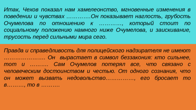 Итак, Чехов показал нам хамелеонство, мгновенные изменения в поведении и чувствах ………….Он показывает наглость, грубость Очумелова по отношению к …………, который стоит по социальному положению намного ниже Очумелова, и заискивание, трусость перед сильными мира сего. Правда и справедливость для полицейского надзирателя не имеют …………………. Он вырастает в символ беззакония: кто сильнее, тот и ………. Сам Очумелов потерял все, что связано с человеческим достоинством и честью. От одного сознания, что он может вызвать недовольство……………, его бросает то в………, то в ……….