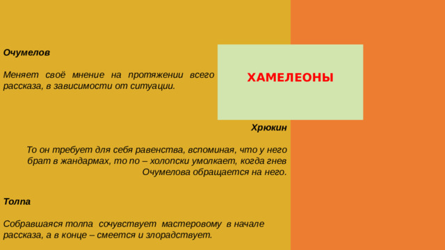 Очумелов  Меняет своё мнение на протяжении всего рассказа, в зависимости от ситуации. ХАМЕЛЕОНЫ Хрюкин  То он требует для себя равенства, вспоминая, что у него брат в жандармах, то по – холопски умолкает, когда гнев Очумелова обращается на него.   Толпа  Собравшаяся толпа сочувствует мастеровому в начале рассказа, а в конце – смеется и злорадствует.