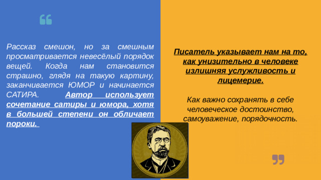 Рассказ смешон, но за смешным просматривается невесёлый порядок вещей. Когда нам становится страшно, глядя на такую картину, заканчивается ЮМОР и начинается САТИРА. Автор использует сочетание сатиры и юмора, хотя в большей степени он обличает пороки. Писатель указывает нам на то, как унизительно в человеке излишняя услужливость и лицемерие.  Как важно сохранять в себе человеческое достоинство, самоуважение, порядочность.