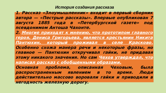 История создания рассказа 1. Рассказ «Злоумышленник» входит в первый сборник автора — «Пестрые рассказы». Впервые опубликован 7 августа 1885 года в «Петербургской газете» под псевдонимом Антоша Чахонте. 2. Многие приходят к мнению, что прототипом главного героя, Дениса Григорьева, является крестьянин Никита Пантюхин, который проживал в селе Красково.  Особенно схожа манера речи и некоторые фразы, но главное — Пантюхин откручивал гайки, не придавая этому никакого значения. Но сам Чехов утверждал, что написал рассказ с обобщенными образами. Основная проблема, описанная Чеховым, была распространенным явлением в то время. Люди действительно массово воровали гайки и приводили в негодность железную дорогу.